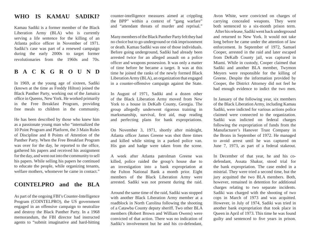 WHO IS KAMAU SADIKI?  Kamau Sadiki is a former member of the Black Liberation Army (BLA) who is currentdly serving a life sentence for the killing of an Atlanta police officer in November of 1971 Sadiki’s case was part of a renewed campaign during the early 2000s to target former revolutionaries from the 1960s and 70s.  BACKGROUND  In 1969, at the young age of sixteen, Sadiki (known at the time as Freddy Hilton) joined the Black Panther Party, working out of the Jamaica office in Queens, New York. He worked primarily in the Free Breakfast Program, providing free meals to children in the community.  He has been described by those who knew him as a passionate young man who “internalized the 10 Point Program and Platform, the 3 Main Rules of Discipline and 8 Points of Attention of the Panther Party. When the Free Breakfast Program was over for the day, he reported to the office, gathered his papers and received his assignment for the day, and went out into the community to sell his papers. While selling his papers he continued to educate the people, while organizing tenants, ‘welfare mothers, whomever he came in contact.”  COINTELPRO and the BLA  As part of the ongoing FBI’s Counter-Intelligence Program (COINTELPRO), the US government engaged in an offensive campaign to neutralize and destroy the Black Panther Party. In a 1968 memorandum, the FBI director had instructed agents to “submit imaginative and hard-  counter-intelligence measures aimed at crippling the BPP” within a context of “gang warfare” and “attendant threats of murder and reprisal.”  Many members of the Black Panther Party feltthey had no choice but to go underground or risk imprisonment or death. Kamau Sadiki was one of those individuals. Before going underground, Sadiki had already been arrested twice for an alleged assault on a police officer and weapons possession. It was only a matter of time before he became a target. It was at this time he joined the ranks of the newly formed Black Liberation Army (BLA), an organization that engaged in a counter-offensive campaign against the State.  In August of 1971, Sadiki and a dozen other of the Black Liberation Army moved from New York to a house in DeKalb County, Georgia. The group allegedly underwent rigorous training in marksmanship, survival, first aid, map reading and perfecting plans for bank expropriations.  On November 3, 1971, shorty after midnight, Atlanta officer James Greene was shot three times and killed while sitting in a parked police van. His gun and badge were taken from the scene.  A week after Atanta patrolman Greene was killed, police raided the group’s house due to an investigation into a bank expropriation at the Fulton National Bank a month prior. Eight members of the Black Liberation Army were arrested. Sadiki was not present during the raid.  Around the same time of the raid, Sadiki was stopped with another Black Liberation Army member at a roadblock in North Carolina following the shooting of a Catawba County deputy sheriff. Two other BLA members (Robert Brown and William Owens) were convicted of that action. There was no indication of Sadiki’s involvement but he and his co-defendant,  Avon White, were convicted on charges of carrying concealed weapons. They were both sentenced to a six-month prison term. Afterhis release, Sadiki went back underground and returned to New York. It would not take long before he came under the attention of law enforcement. In September of 1972, Samuel Cooper, arrested in the raid and later escaped from DeKalb County jail, was captured in Miami. While in custody, Cooper claimed that Sadiki and another BLA member, Twymon Meyers were responsible for the killing of Greene. Despite the information provided by Cooper, the District Attomey did not feel he had enough evidence to indict the two men.  In January of the following year, six members of the Black Liberation Army, including Kamau Sadiki, were indicted for various actions police claimed were connected to the organization. Sadiki was indicted on federal charges following the expropriation of funds from the Manufacturer’s Hanover Trust Company in the Bronx in September of 1972. He managed to avoid amest until he was captured on June 7, 1973, as part of a federal stakeout.  In December of that year, he and his co- defendant, Assata Shakur, stood trial for the bank expropriation. The case ended in a mistrial. They were tried a second time, but the jury acquitted the two BLA members. Both, however, remained in detention for additional charges relating to two separate incidents. Sadiki was charged with the shooting of two cops in March of 1973 and was acquitted. However, in July of 1974, Sadiki was tried in another bank expropriation that took place in Queen in April of 1973, This time he was found guilty and sentenced to five years in prison.  